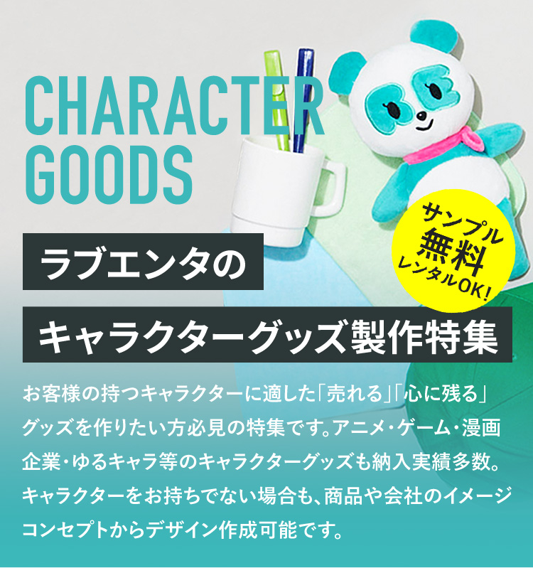 ラブエンタのキャラクターグッズ製作特集 お客様の持つキャラクターに適した「売れる」「心に残る」グッズを作りたい方必見の特集です。アニメ・ゲーム・漫画・企業・ゆるキャラ等のキャラクターグッズも納入実績多数。キャラクターをお持ちでない場合も、商品や会社のイメージ・コンセプトからデザイン作成可能です。
